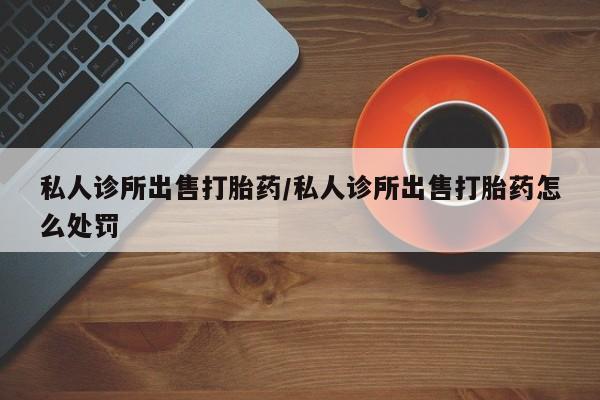 网上卖打胎药微信的联系方式私人诊所出售打胎药/私人诊所出售打胎药怎么处罚