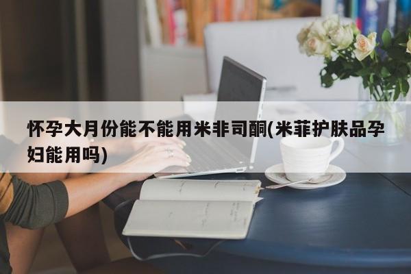 网上卖打胎药微信的联系方式怀孕大月份能不能用米非司酮(米菲护肤品孕妇能用吗)