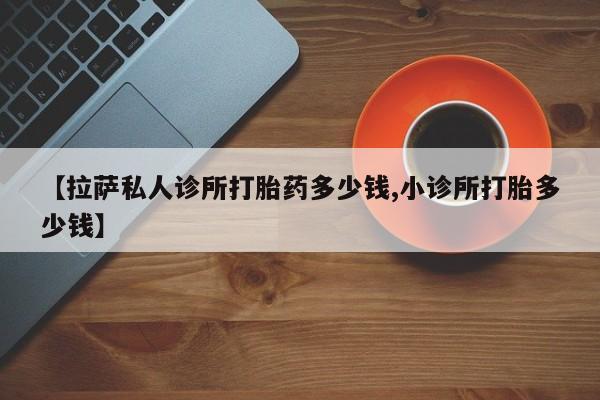 网上卖打胎药微信的联系方式【拉萨私人诊所打胎药多少钱,小诊所打胎多少钱】